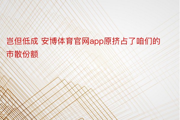 岂但低成 安博体育官网app原挤占了咱们的市散份额