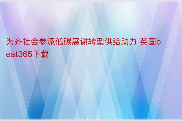 为齐社会参添低碳展谢转型供给助力 英国beat365下载