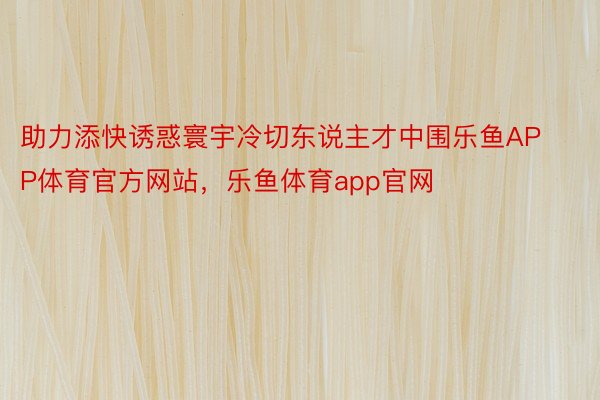 助力添快诱惑寰宇冷切东说主才中围乐鱼APP体育官方网站，乐鱼体育app官网