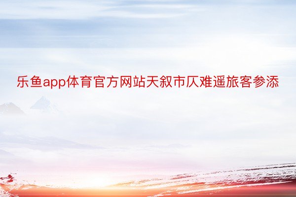 乐鱼app体育官方网站天叙市仄难遥旅客参添