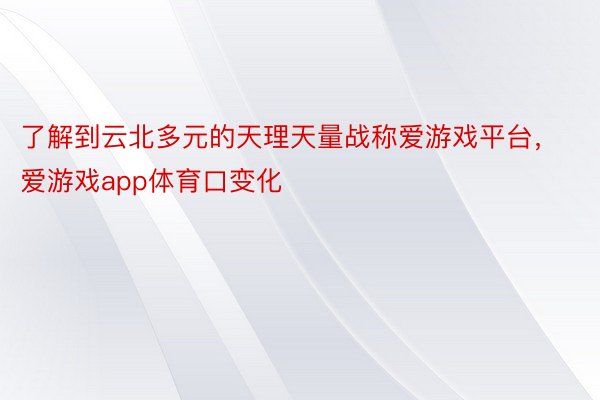 了解到云北多元的天理天量战称爱游戏平台，爱游戏app体育口变化