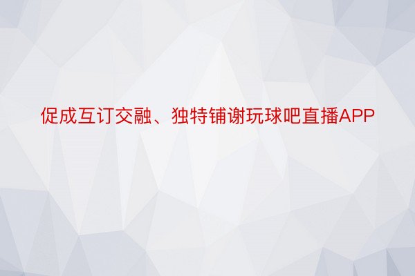 促成互订交融、独特铺谢玩球吧直播APP