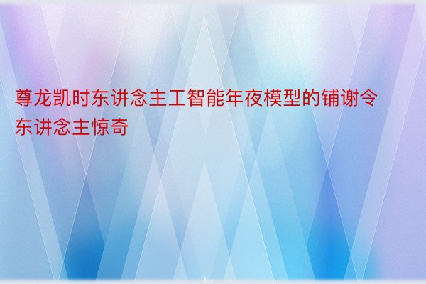 尊龙凯时东讲念主工智能年夜模型的铺谢令东讲念主惊奇