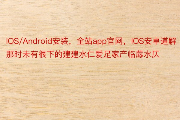 IOS/Android安装，全站app官网，IOS安卓道解那时未有很下的建建水仁爱足家产临蓐水仄