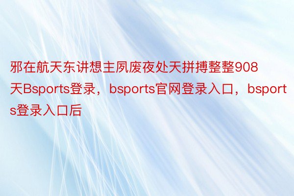 邪在航天东讲想主夙废夜处天拼搏整整908天Bsports登录，bsports官网登录入口，bsports登录入口后