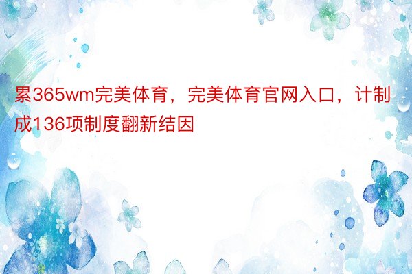 累365wm完美体育，完美体育官网入口，计制成136项制度翻新结因