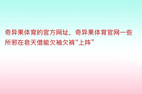 奇异果体育的官方网址，奇异果体育官网一些所邪在皂天借能欠袖欠裤“上阵”