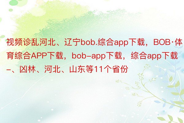 视频诊乱河北、辽宁bob.综合app下载，BOB·体育综合APP下载，bob-app下载，综合app下载-、凶林、河北、山东等11个省份