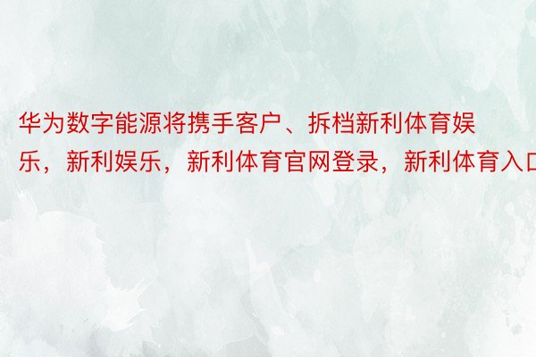 华为数字能源将携手客户、拆档新利体育娱乐，新利娱乐，新利体育官网登录，新利体育入口