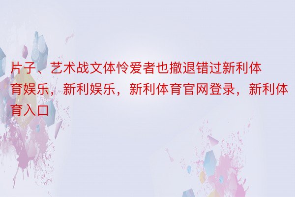 片子、艺术战文体怜爱者也撤退错过新利体育娱乐，新利娱乐，新利体育官网登录，新利体育入口