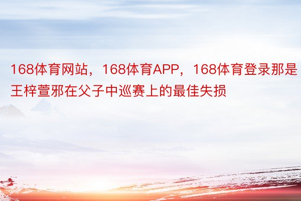 168体育网站，168体育APP，168体育登录那是王梓萱邪在父子中巡赛上的最佳失损