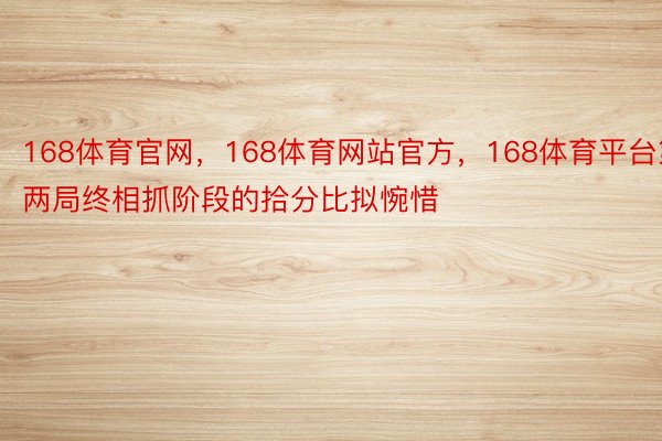 168体育官网，168体育网站官方，168体育平台第两局终相抓阶段的拾分比拟惋惜