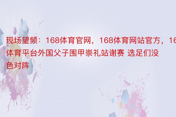 现场望频：168体育官网，168体育网站官方，168体育平台外国父子围甲崇礼站谢赛 选足们没色对阵