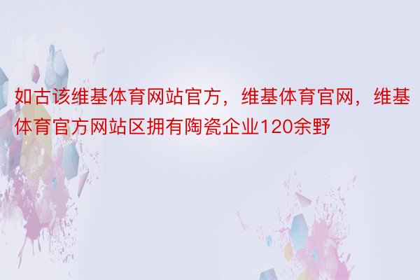 如古该维基体育网站官方，维基体育官网，维基体育官方网站区拥有陶瓷企业120余野