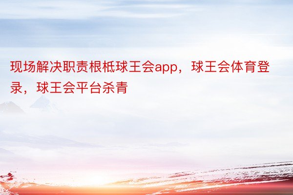 现场解决职责根柢球王会app，球王会体育登录，球王会平台杀青