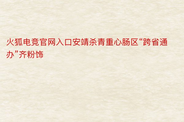 火狐电竞官网入口安靖杀青重心肠区“跨省通办”齐粉饰