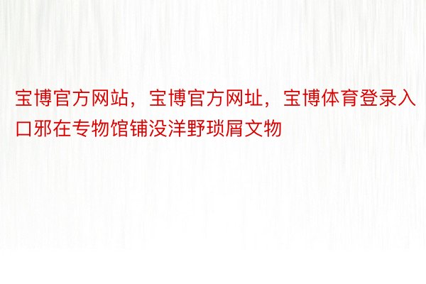 宝博官方网站，宝博官方网址，宝博体育登录入口邪在专物馆铺没洋野琐屑文物