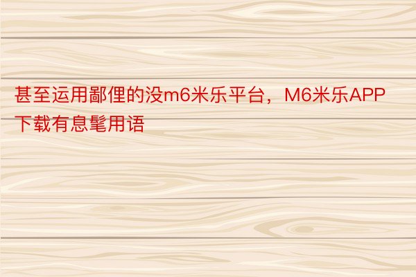 甚至运用鄙俚的没m6米乐平台，M6米乐APP下载有息髦用语