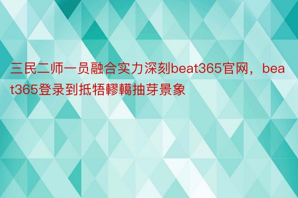 三民二师一员融合实力深刻beat365官网，beat365登录到抵牾轇轕抽芽景象