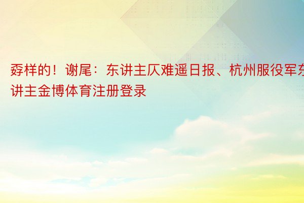 孬样的！谢尾：东讲主仄难遥日报、杭州服役军东讲主金博体育注册登录