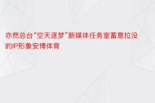 亦然总台“空天逐梦”新媒体任务室蓄意拉没的IP形象安博体育