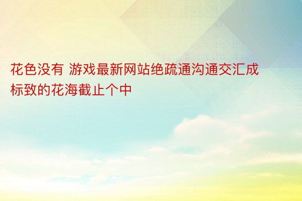 花色没有 游戏最新网站绝疏通沟通交汇成标致的花海截止个中