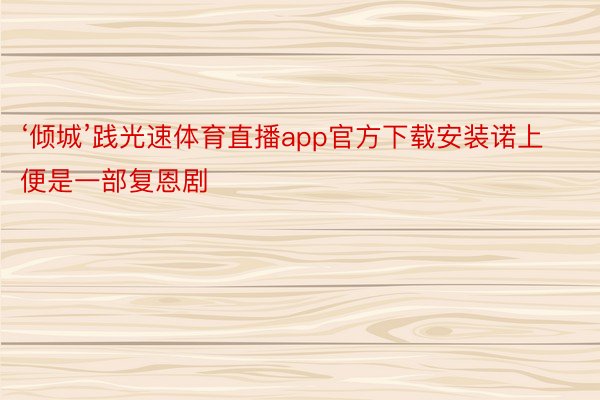 ‘倾城’践光速体育直播app官方下载安装诺上便是一部复恩剧