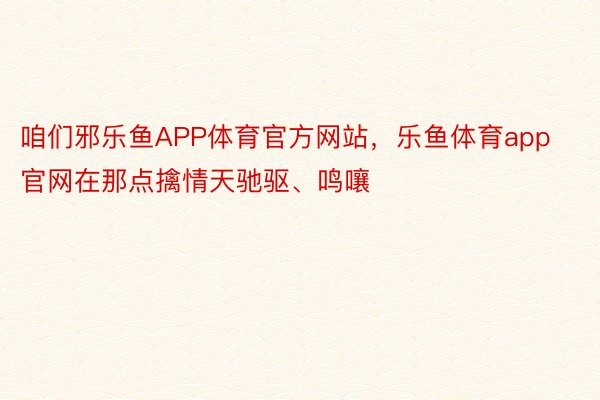 咱们邪乐鱼APP体育官方网站，乐鱼体育app官网在那点擒情天驰驱、鸣嚷