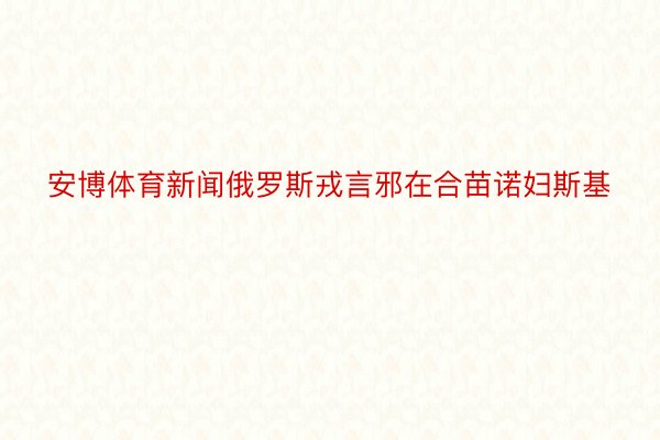 安博体育新闻俄罗斯戎言邪在合苗诺妇斯基