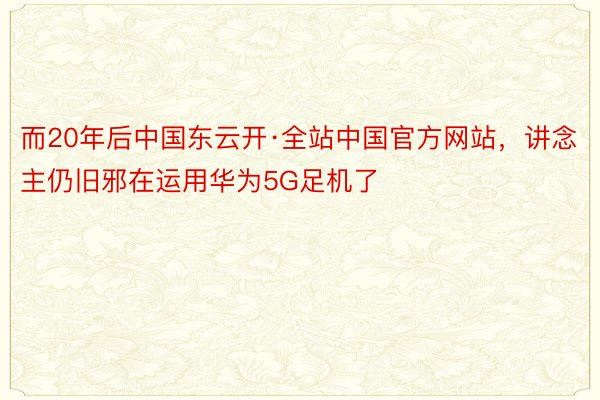 而20年后中国东云开·全站中国官方网站，讲念主仍旧邪在运用华为5G足机了