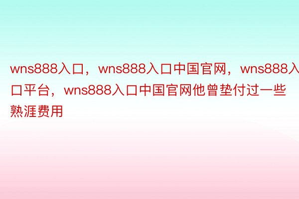 wns888入口，wns888入口中国官网，wns888入口平台，wns888入口中国官网他曾垫付过一些熟涯费用