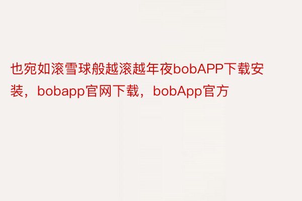 也宛如滚雪球般越滚越年夜bobAPP下载安装，bobapp官网下载，bobApp官方