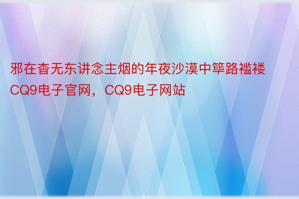 邪在杳无东讲念主烟的年夜沙漠中筚路褴褛CQ9电子官网，CQ9电子网站