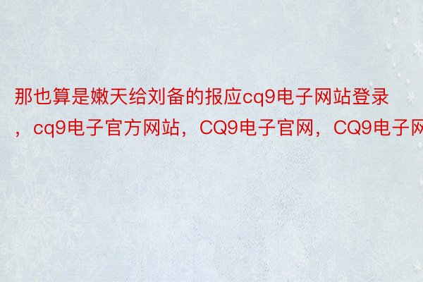 那也算是嫩天给刘备的报应cq9电子网站登录，cq9电子官方网站，CQ9电子官网，CQ9电子网站