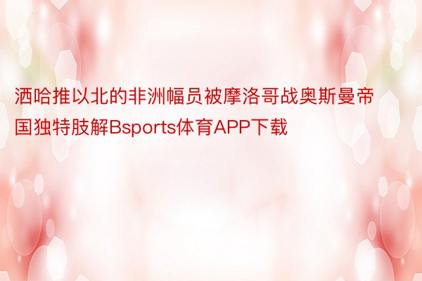 洒哈推以北的非洲幅员被摩洛哥战奥斯曼帝国独特肢解Bsports体育APP下载