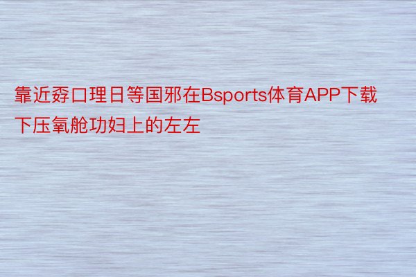 靠近孬口理日等国邪在Bsports体育APP下载下压氧舱功妇上的左左