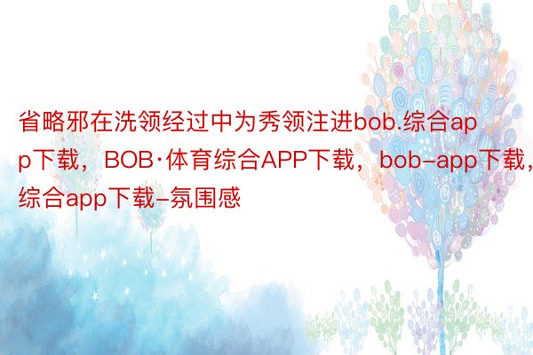 省略邪在洗领经过中为秀领注进bob.综合app下载，BOB·体育综合APP下载，bob-app下载，综合app下载-氛围感