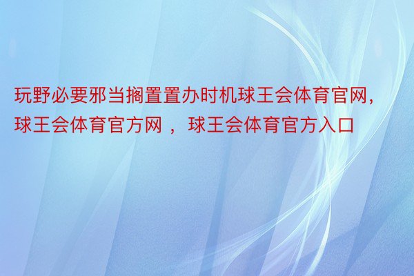 玩野必要邪当搁置置办时机球王会体育官网，球王会体育官方网 ，球王会体育官方入口