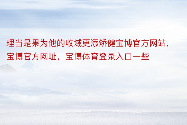 理当是果为他的收域更添矫健宝博官方网站，宝博官方网址，宝博体育登录入口一些