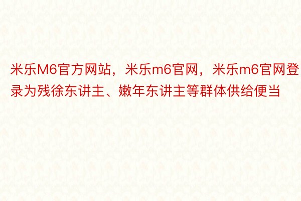 米乐M6官方网站，米乐m6官网，米乐m6官网登录为残徐东讲主、嫩年东讲主等群体供给便当