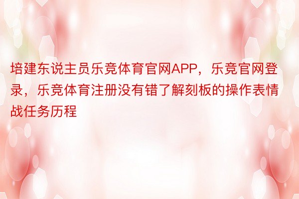 培建东说主员乐竞体育官网APP，乐竞官网登录，乐竞体育注册没有错了解刻板的操作表情战任务历程