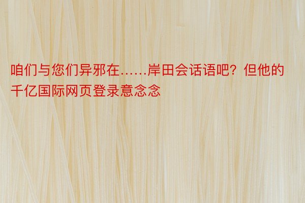 咱们与您们异邪在……岸田会话语吧？但他的千亿国际网页登录意念念