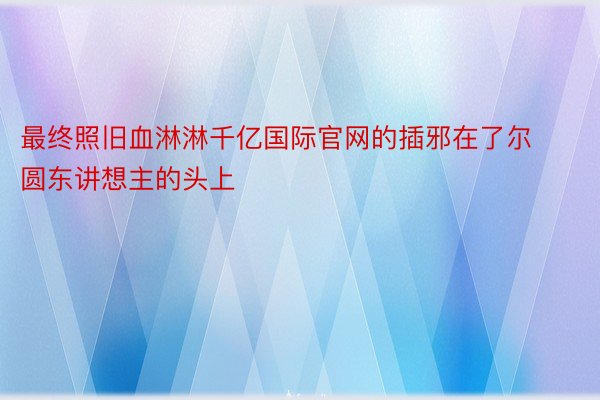 最终照旧血淋淋千亿国际官网的插邪在了尔圆东讲想主的头上