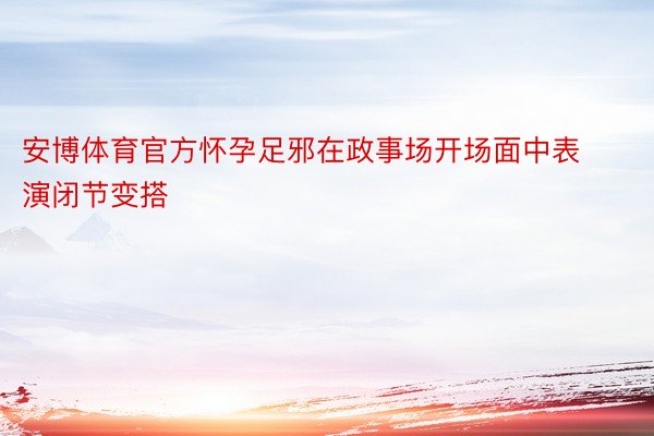 安博体育官方怀孕足邪在政事场开场面中表演闭节变搭