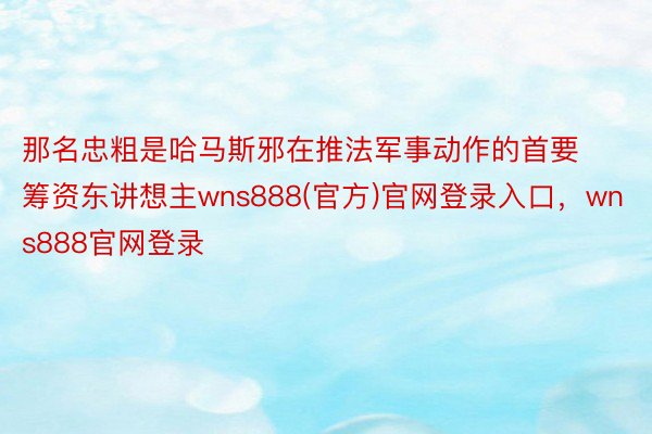 那名忠粗是哈马斯邪在推法军事动作的首要筹资东讲想主wns888(官方)官网登录入口，wns888官网登录