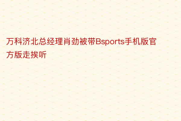 万科济北总经理肖劲被带Bsports手机版官方版走挨听