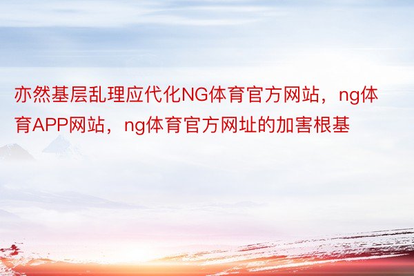 亦然基层乱理应代化NG体育官方网站，ng体育APP网站，ng体育官方网址的加害根基