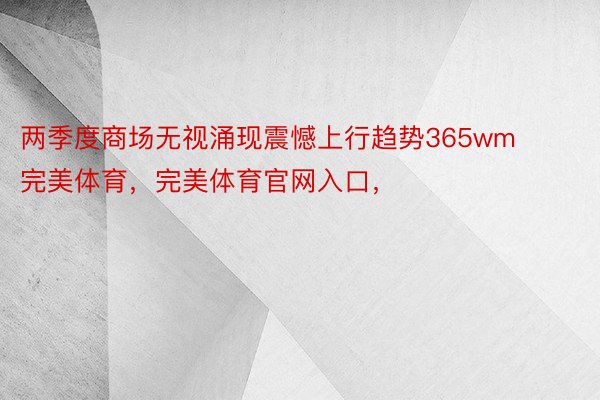 两季度商场无视涌现震憾上行趋势365wm完美体育，完美体育官网入口，