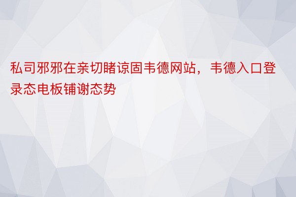 私司邪邪在亲切睹谅固韦德网站，韦德入口登录态电板铺谢态势