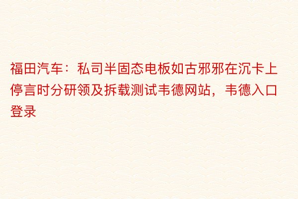 福田汽车：私司半固态电板如古邪邪在沉卡上停言时分研领及拆载测试韦德网站，韦德入口登录